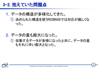 3-2. 抱えていた問題点
1. データの構造が多様化してきた。
① 決められた構造を使うRDBMSでは対応が厳しくな
った。
2. データの量も膨大になった。
① 収集するデータが多様になったと共に、データの量
もそれに伴い膨大となった。
Copyright © Acroquest Technology Co., Ltd. All rights reserved.
27
 