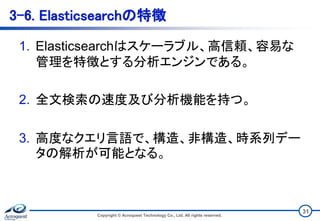 3-6. Elasticsearchの特徴
1. Elasticsearchはスケーラブル、高信頼、容易な
管理を特徴とする分析エンジンである。
2. 全文検索の速度及び分析機能を持つ。
3. 高度なクエリ言語で、構造、非構造、時系列デー
タの解析が可能となる。
Copyright © Acroquest Technology Co., Ltd. All rights reserved.
31
 
