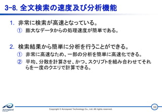 3-8. 全文検索の速度及び分析機能
1. 非常に検索が高速となっている。
① 膨大なデータからの処理速度が簡単である。
2. 検索結果から簡単に分析を行うことができる。
① 非常に高速なため、一部の分析を簡単に高速化できる。
② 平均、分散を計算させ、かつ、スクリプトを組み合わせてそれ
らを一度のクエリで計算できる。
Copyright © Acroquest Technology Co., Ltd. All rights reserved.
33
 