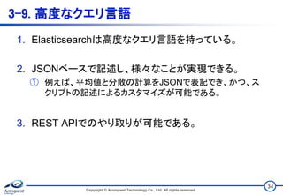 3-9. 高度なクエリ言語
1. Elasticsearchは高度なクエリ言語を持っている。
2. JSONベースで記述し、様々なことが実現できる。
① 例えば、平均値と分散の計算をJSONで表記でき、かつ、ス
クリプトの記述によるカスタマイズが可能である。
3. REST APIでのやり取りが可能である。
Copyright © Acroquest Technology Co., Ltd. All rights reserved.
34
 