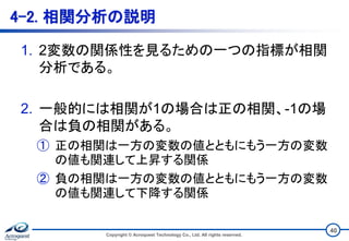 4-2. 相関分析の説明
1. 2変数の関係性を見るための一つの指標が相関
分析である。
2. 一般的には相関が1の場合は正の相関、-1の場
合は負の相関がある。
① 正の相関は一方の変数の値とともにもう一方の変数
の値も関連して上昇する関係
② 負の相関は一方の変数の値とともにもう一方の変数
の値も関連して下降する関係
Copyright © Acroquest Technology Co., Ltd. All rights reserved.
40
 