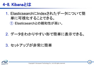 4-8. Kibanaとは
1. ElasticsearchにIndexされたデータについて簡
単に可視化することできる。
① Elasticsearchとの親和性が高い。
2. データをわかりやすい形で簡単に表示できる。
3. セットアップが非常に簡単
Copyright © Acroquest Technology Co., Ltd. All rights reserved.
48
 