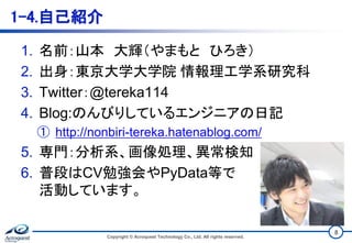 1-4.自己紹介
1. 名前：山本 大輝（やまもと ひろき）
2. 出身：東京大学大学院 情報理工学系研究科
3. Twitter：@tereka114
4. Blog:のんびりしているエンジニアの日記
① http://nonbiri-tereka.hatenablog.com/
5. 専門：分析系、画像処理、異常検知
6. 普段はCV勉強会やPyData等で
活動しています。
Copyright © Acroquest Technology Co., Ltd. All rights reserved.
8
 