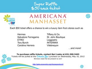 Super Raffle
                     $50 each ticket




Each $50 ticket offers a chance to win a luxury item from stores such as

       Hermes                            Tiffany & Co.
       Salvatore Ferragamo               St. John Boutique
       ETRO                              Leggiadro
       Tory Burch                        INTERMIX
       Carolina Herrera                  Vilebrequin
                                                                  …and more!

       To purchase raffle tickets, contact Bari Lasky at 631.300.3463
 Tickets will be pulled at the Choose You Luncheon on Wednesday, May 16, 2012
                        Winners need not be present to win!


                       http://gala.acsevents.org/chooseyoulunch
 