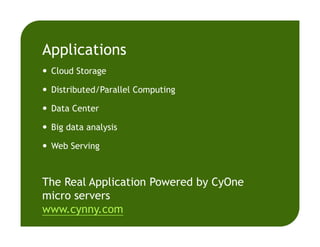 Applications
Cloud Storage
Distributed/Parallel Computing
Data Center
Big data analysis
Web Serving
The Real Application Powered by CyOne
micro servers
www.cynny.com
 