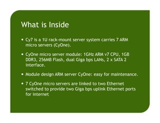What is Inside
Cy7 is a 1U rack-mount server system carries 7 ARM
micro servers (CyOne).
CyOne micro server module: 1GHz ARM v7 CPU, 1GB
DDR3, 256MB Flash, dual Giga bps LANs, 2 x SATA 2
interface.
Module design ARM server CyOne: easy for maintenance.
7 CyOne micro servers are linked to two Ethernet
switched to provide two Giga bps uplink Ethernet ports
for internet
 
