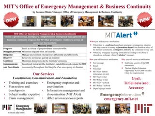 MIT’s Office of Emergency Management & Business Continuity
by Suzanne Blake, Manager, Office of Emergency Management & Business Continuity
• Training and exercises
• Plan review and
development
• Subject matter expertise
• Crisis management
MIT Office of Emergency Management & Business Continuity
Vision: A professional, exemplary, comprehensive emergency management and
business continuity program for MIT that perpetuates resiliency across all
sectors of the Institute.
Mission Areas
Prepare Instill a culture of preparedness Institute-wide.
Mitigate/Prevent Minimize impacts from all hazards.
Respond Manage and control emergencies efficiently and effectively.
Recover Return to normal as quickly as possible.
Continue Minimize disruptions to the Institute’s mission.
Communicate
and Coordinate
Seamlessly integrate the Institute’s capabilities and engage the MIT
community throughout the lifecycle of an emergency or disaster.
• Emergency response and
coordination
• Information management and
dissemination (MIT Alert)
• After action reviews/reports
Coordination, Communication, and Facilitation
Our Services
When you will receive a notification:
 When there is a confirmed significant emergency or dangerous situation
that may cause or is causing an immediate threat to the health or safety of
the Institute community, and requires action by the community to stay safe.
 When any emergency requiring notification according to the above is
cleared and no longer a threat (“all clear” message).
How you will receive a notification:
 Text message
 Email
 Voicemail
 MIT Alert website
(emergency.mit.net)
 MIT Alert twitter
 MIT Police twitter
 MIT Alert Facebook
 MIT Police Facebook
 Digital signage boards
emergency.mit.net
Why you will receive a notification:
 Safety and security of the MIT
community
 The law: Higher Education
Opportunity Act of 2008 (incudes
Clery Act requirements)
Goal:
Timeliness and
Accuracy
web.mit.edu/embc
 