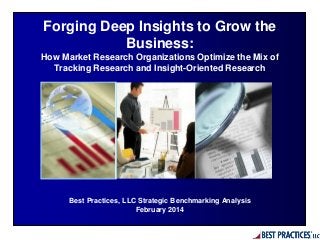 Best Practices, LLC Strategic Benchmarking Analysis
February 2014
Forging Deep Insights to Grow the
Business:
How Market Research Organizations Optimize the Mix of
Tracking Research and Insight-Oriented Research
 