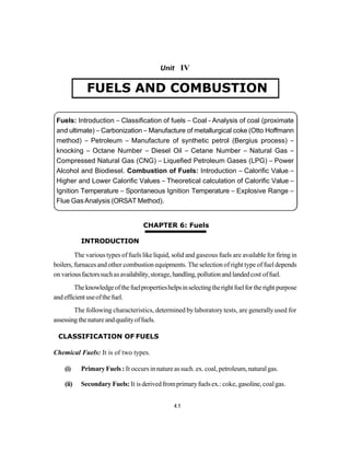 Fuels and Combustion 4.1
Unit IV
CHAPTER 6: Fuels
INTRODUCTION
The varioustypes of fuels likeliquid, solid and gaseous fuels are available for firing in
boilers, furnacesand other combustion equipments. The selection of right type of fueldepends
on variousfactorssuchasavailability,storage,handling,pollutionand landedcost offuel.
Theknowledgeofthefuelpropertieshelpsinselectingtherightfuelfor theright purpose
and efficientuseofthefuel.
The following characteristics, determined bylaboratory tests, are generallyused for
assessing thenatureandqualityoffuels.
CLASSIFICATION OF FUELS
Chemical Fuels: It is of two types.
(i) PrimaryFuels : It occurs innature assuch. ex. coal, petroleum,naturalgas.
(ii) Secondary Fuels: It is derivedfromprimaryfuelsex.: coke, gasoline, coalgas.
4.1
FUELS AND COMBUSTION
Fuels: Introduction – Classification of fuels – Coal - Analysis of coal (proximate
and ultimate) – Carbonization – Manufacture of metallurgical coke (Otto Hoffmann
method) – Petroleum – Manufacture of synthetic petrol (Bergius process) –
knocking – Octane Number – Diesel Oil – Cetane Number – Natural Gas –
Compressed Natural Gas (CNG) – Liquefied Petroleum Gases (LPG) – Power
Alcohol and Biodiesel. Combustion of Fuels: Introduction – Calorific Value –
Higher and Lower Calorific Values – Theoretical calculation of Calorific Value –
Ignition Temperature – Spontaneous Ignition Temperature – Explosive Range –
Flue GasAnalysis (ORSAT Method).
 