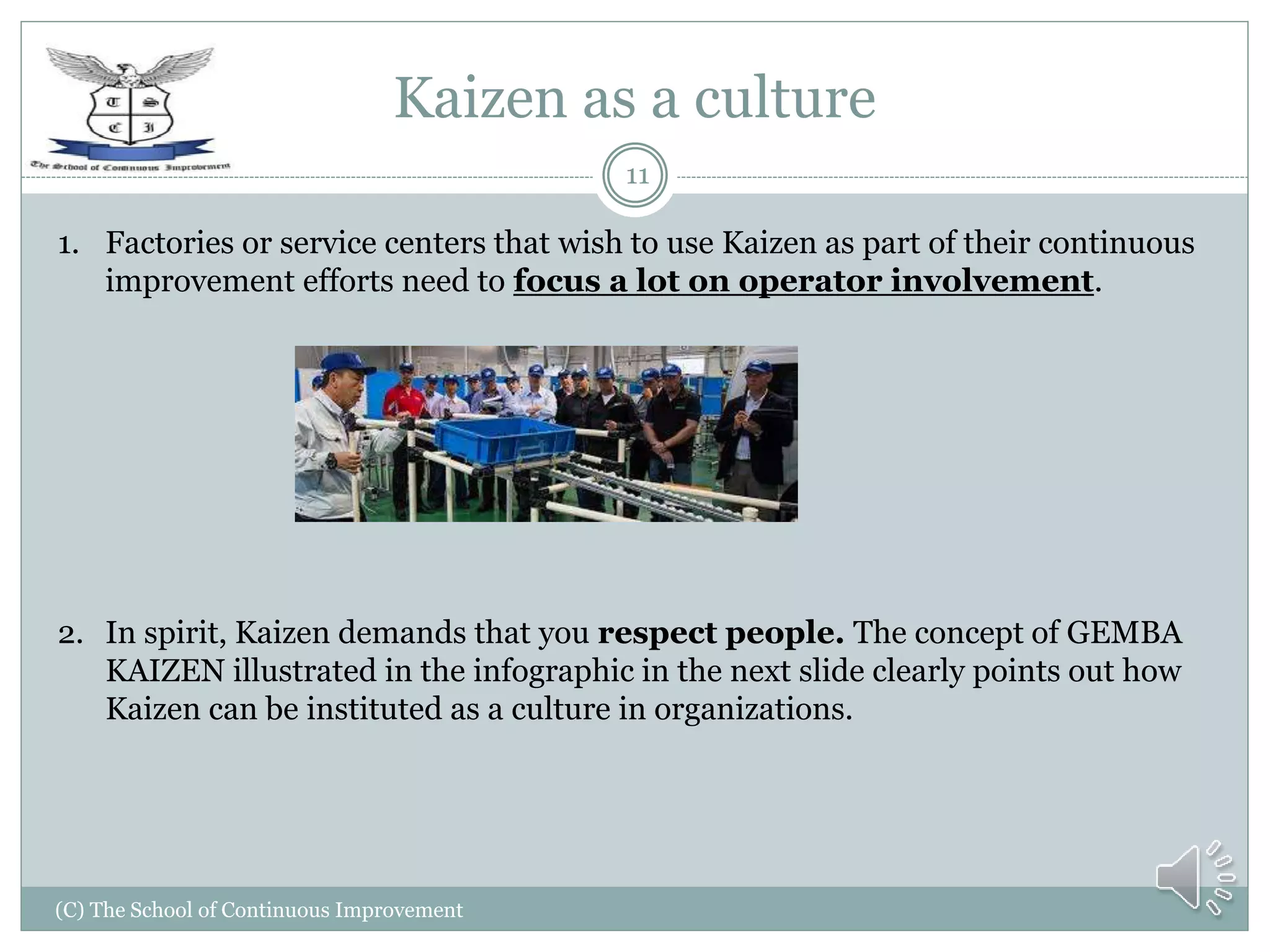 Kaizen as a culture
(C) The School of Continuous Improvement
11
1. Factories or service centers that wish to use Kaizen as part of their continuous
improvement efforts need to focus a lot on operator involvement.
2. In spirit, Kaizen demands that you respect people. The concept of GEMBA
KAIZEN illustrated in the infographic in the next slide clearly points out how
Kaizen can be instituted as a culture in organizations.
 