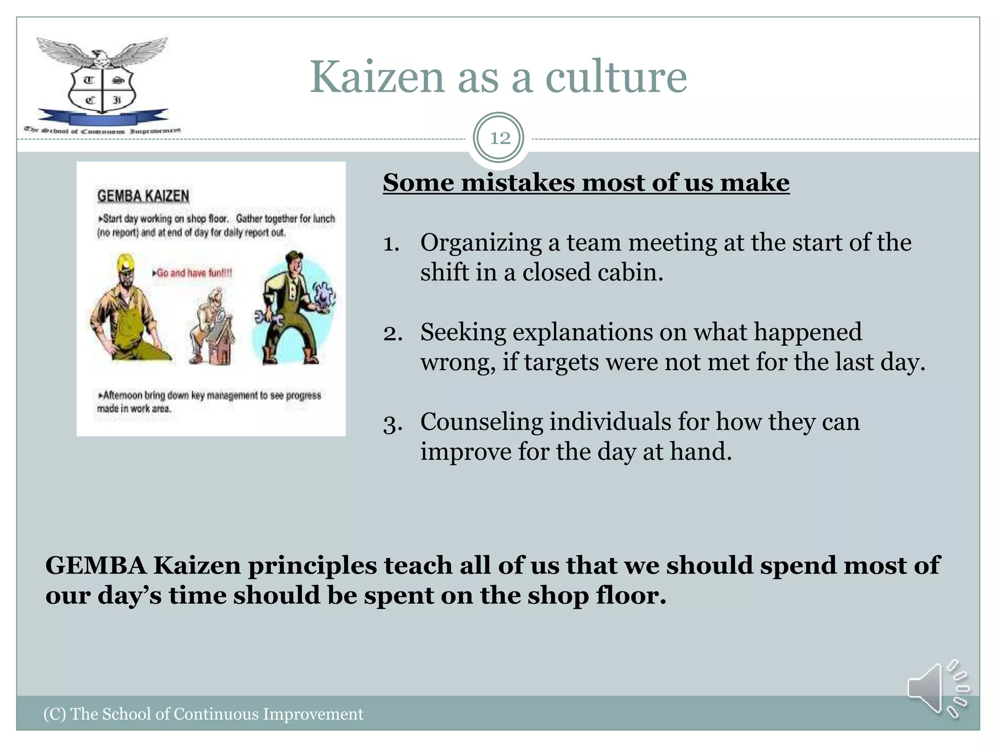 Kaizen as a culture
(C) The School of Continuous Improvement
12
GEMBA Kaizen principles teach all of us that we should spend most of
our day’s time should be spent on the shop floor.
Some mistakes most of us make
1. Organizing a team meeting at the start of the
shift in a closed cabin.
2. Seeking explanations on what happened
wrong, if targets were not met for the last day.
3. Counseling individuals for how they can
improve for the day at hand.
 