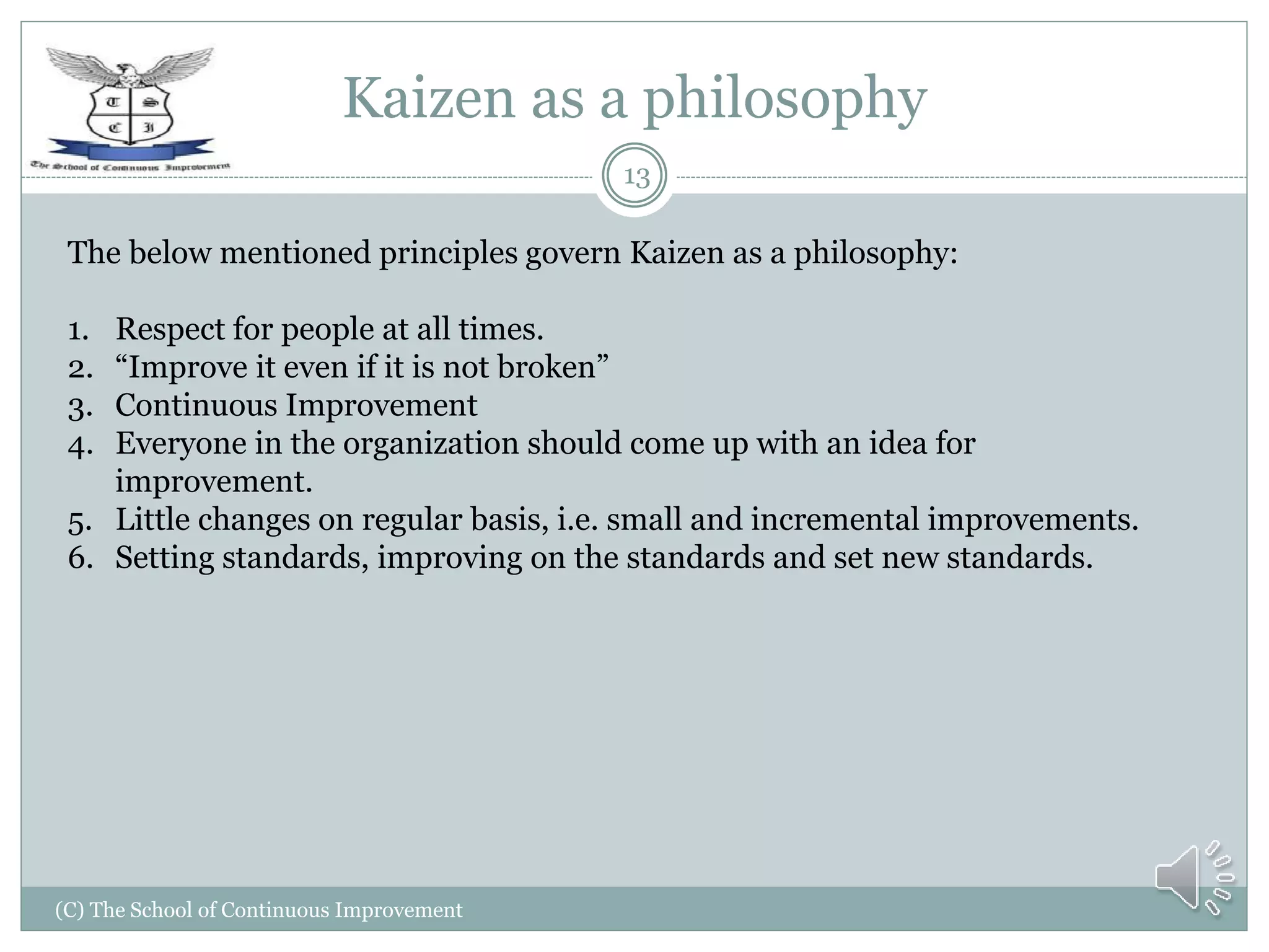 Kaizen as a philosophy
(C) The School of Continuous Improvement
13
The below mentioned principles govern Kaizen as a philosophy:
1. Respect for people at all times.
2. “Improve it even if it is not broken”
3. Continuous Improvement
4. Everyone in the organization should come up with an idea for
improvement.
5. Little changes on regular basis, i.e. small and incremental improvements.
6. Setting standards, improving on the standards and set new standards.
 