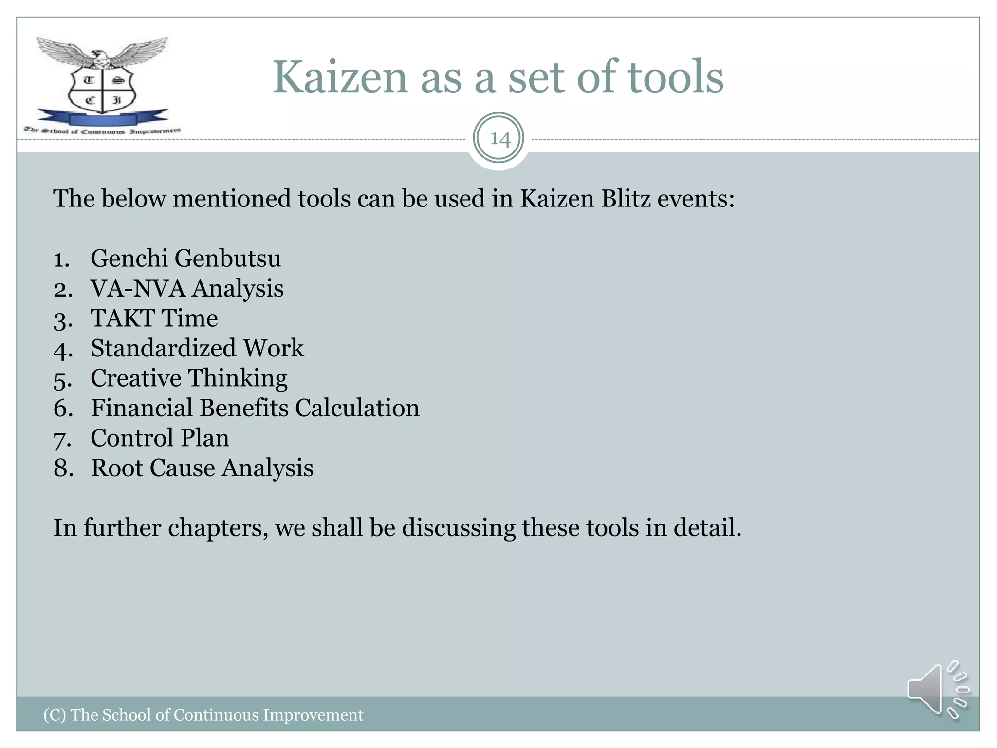Kaizen as a set of tools
(C) The School of Continuous Improvement
14
The below mentioned tools can be used in Kaizen Blitz events:
1. Genchi Genbutsu
2. VA-NVA Analysis
3. TAKT Time
4. Standardized Work
5. Creative Thinking
6. Financial Benefits Calculation
7. Control Plan
8. Root Cause Analysis
In further chapters, we shall be discussing these tools in detail.
 