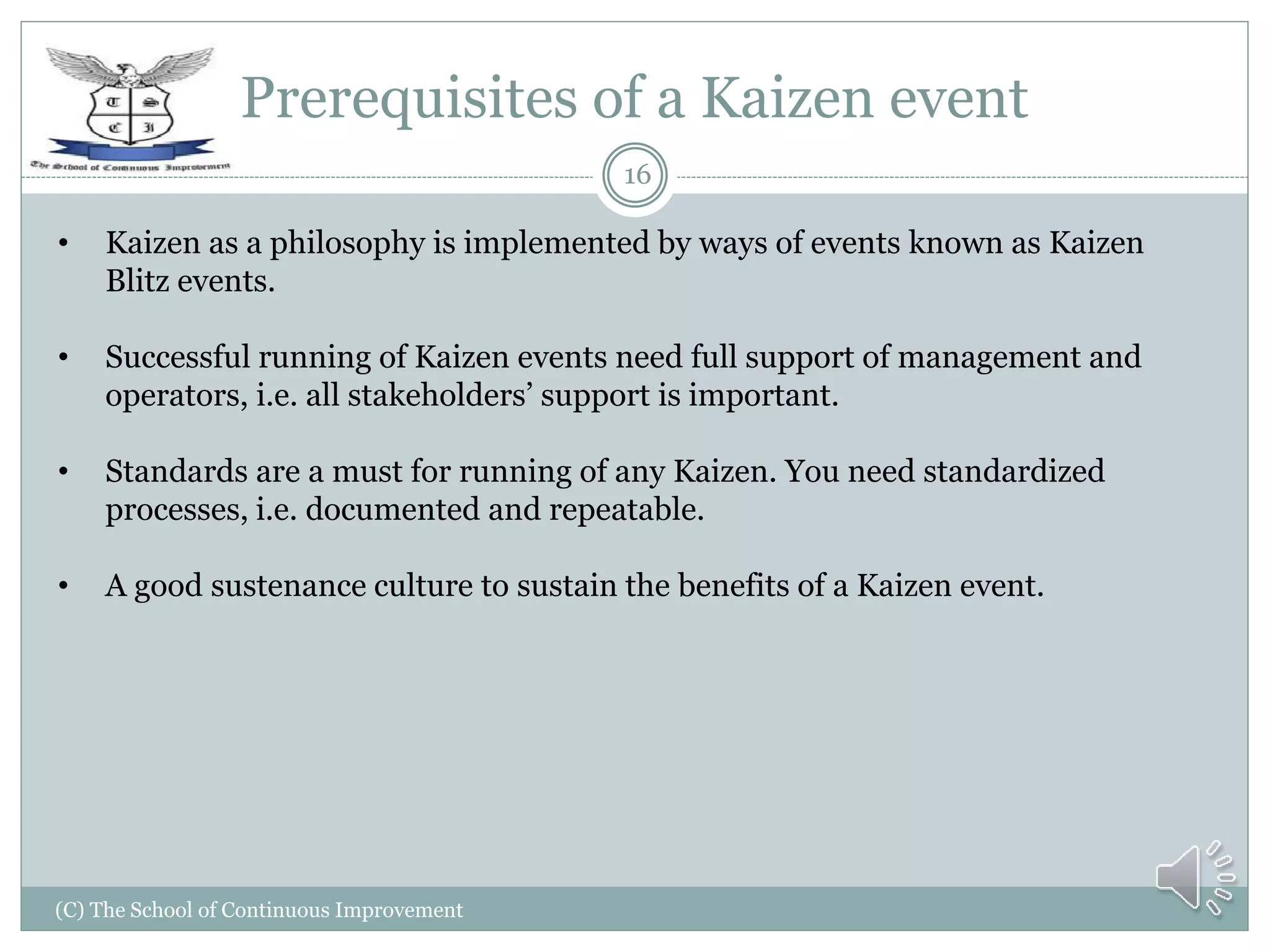 Prerequisites of a Kaizen event
(C) The School of Continuous Improvement
16
• Kaizen as a philosophy is implemented by ways of events known as Kaizen
Blitz events.
• Successful running of Kaizen events need full support of management and
operators, i.e. all stakeholders’ support is important.
• Standards are a must for running of any Kaizen. You need standardized
processes, i.e. documented and repeatable.
• A good sustenance culture to sustain the benefits of a Kaizen event.
 