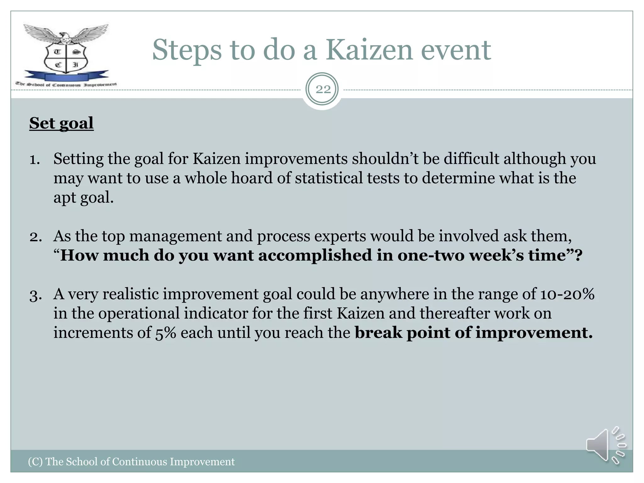 Steps to do a Kaizen event
(C) The School of Continuous Improvement
22
Set goal
1. Setting the goal for Kaizen improvements shouldn’t be difficult although you
may want to use a whole hoard of statistical tests to determine what is the
apt goal.
2. As the top management and process experts would be involved ask them,
“How much do you want accomplished in one-two week’s time”?
3. A very realistic improvement goal could be anywhere in the range of 10-20%
in the operational indicator for the first Kaizen and thereafter work on
increments of 5% each until you reach the break point of improvement.
 