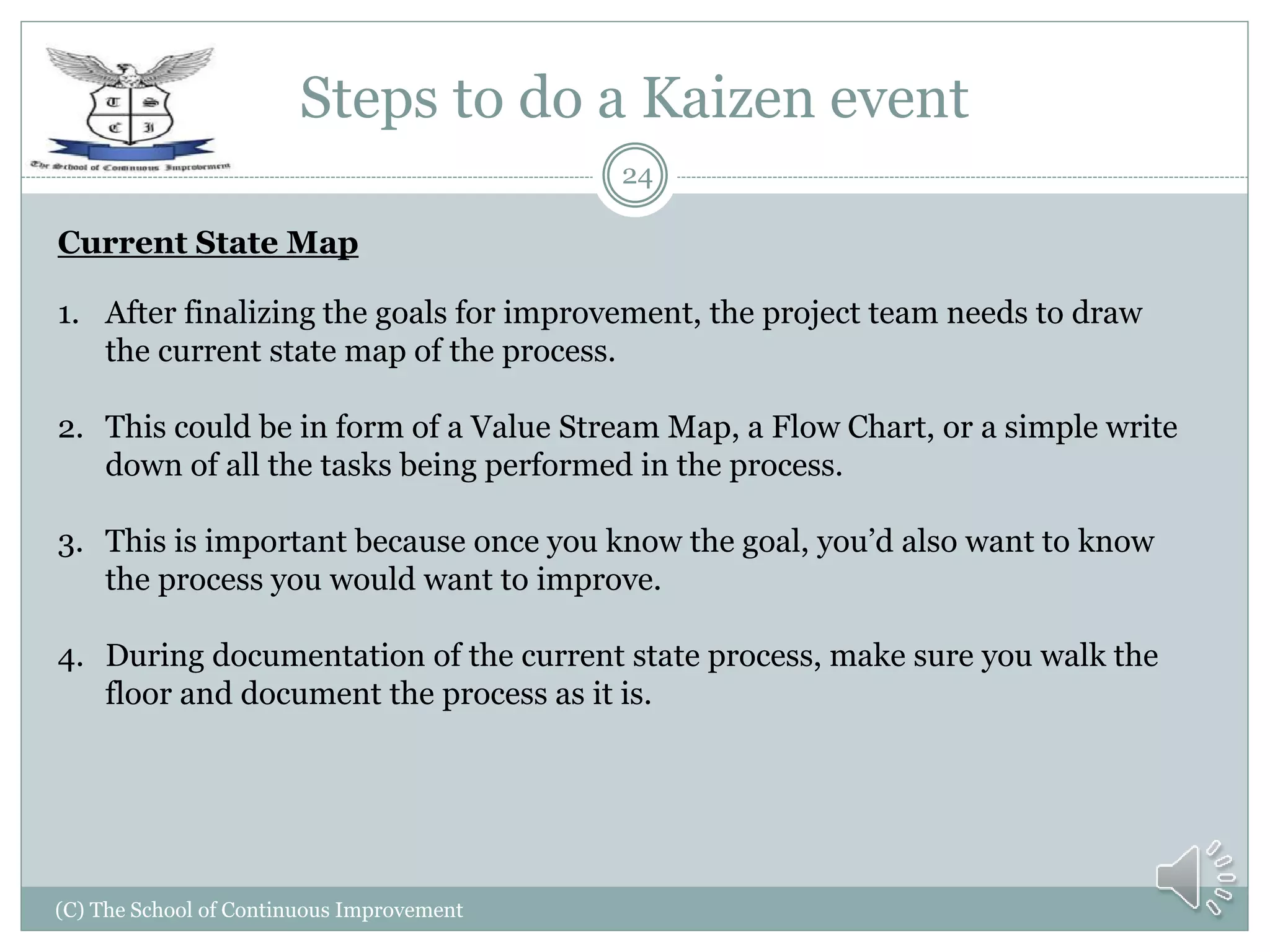 Steps to do a Kaizen event
(C) The School of Continuous Improvement
24
Current State Map
1. After finalizing the goals for improvement, the project team needs to draw
the current state map of the process.
2. This could be in form of a Value Stream Map, a Flow Chart, or a simple write
down of all the tasks being performed in the process.
3. This is important because once you know the goal, you’d also want to know
the process you would want to improve.
4. During documentation of the current state process, make sure you walk the
floor and document the process as it is.
 