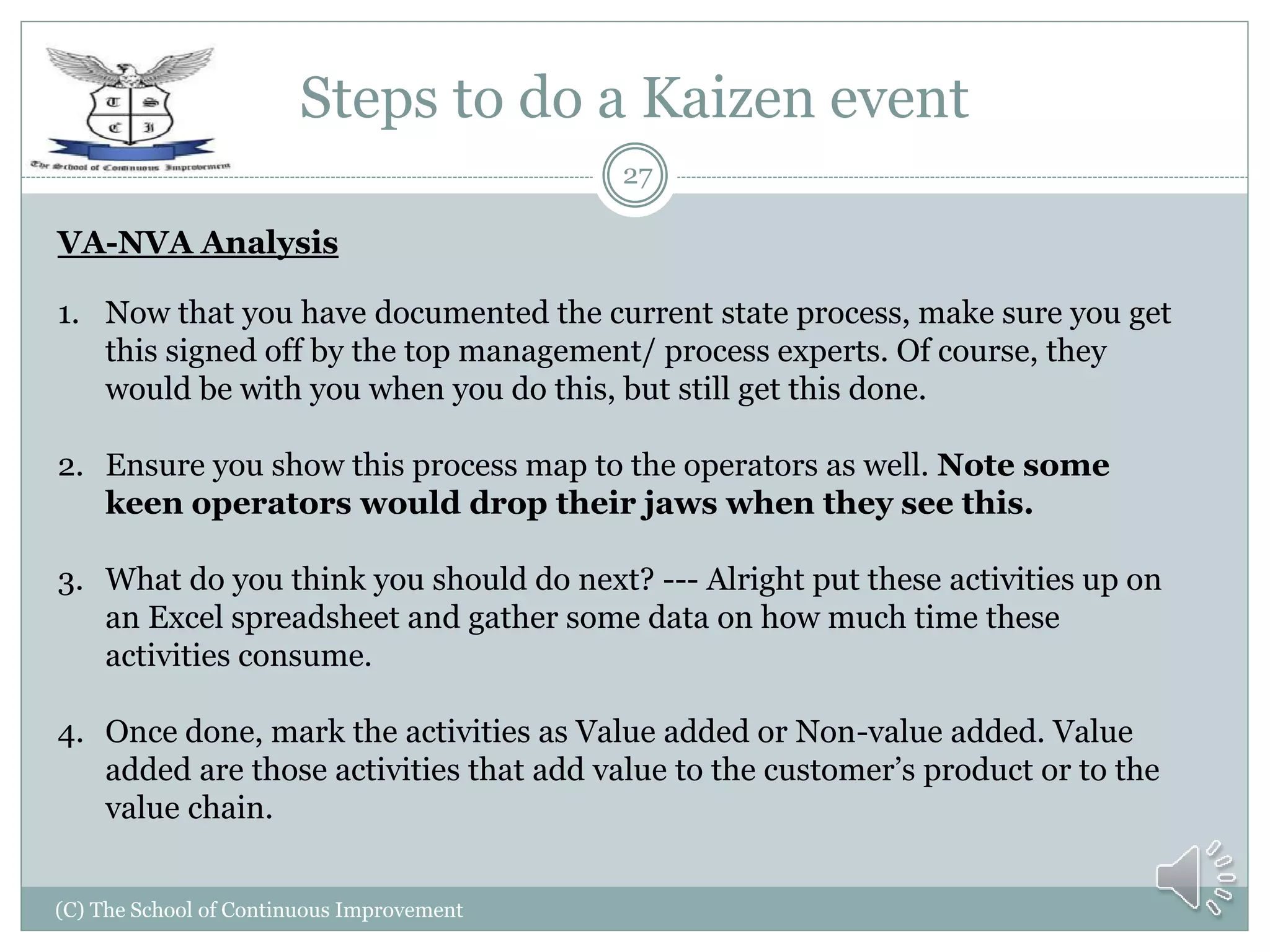 Steps to do a Kaizen event
(C) The School of Continuous Improvement
27
VA-NVA Analysis
1. Now that you have documented the current state process, make sure you get
this signed off by the top management/ process experts. Of course, they
would be with you when you do this, but still get this done.
2. Ensure you show this process map to the operators as well. Note some
keen operators would drop their jaws when they see this.
3. What do you think you should do next? --- Alright put these activities up on
an Excel spreadsheet and gather some data on how much time these
activities consume.
4. Once done, mark the activities as Value added or Non-value added. Value
added are those activities that add value to the customer’s product or to the
value chain.
 