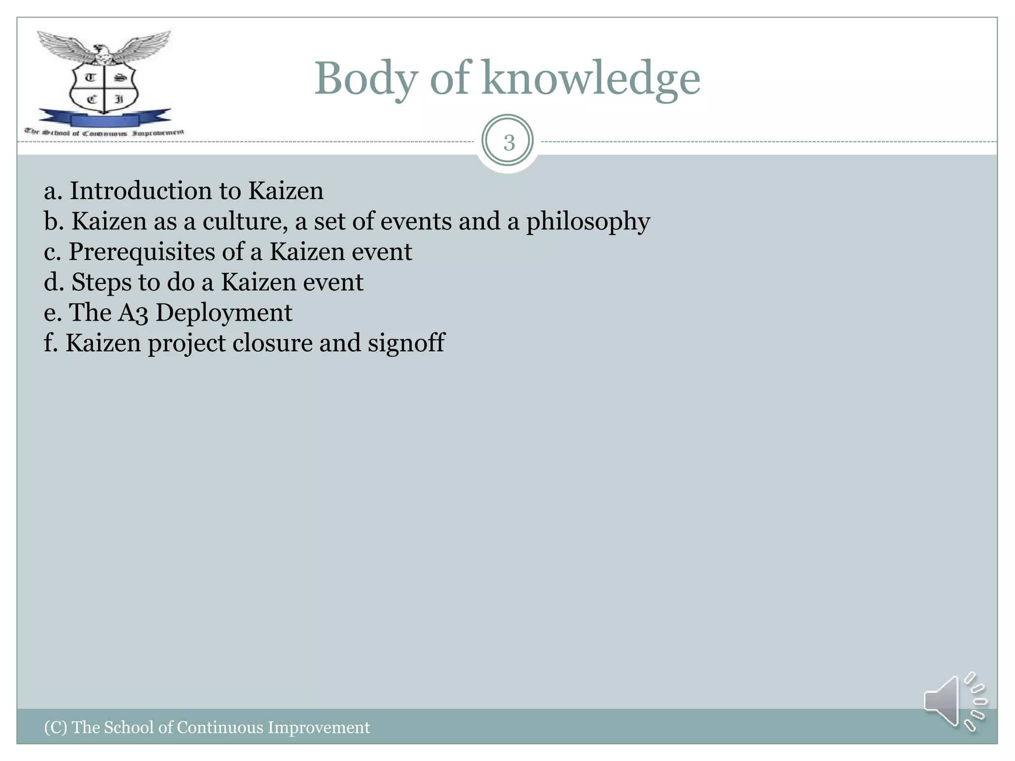 Body of knowledge
(C) The School of Continuous Improvement
3
a. Introduction to Kaizen
b. Kaizen as a culture, a set of events and a philosophy
c. Prerequisites of a Kaizen event
d. Steps to do a Kaizen event
e. The A3 Deployment
f. Kaizen project closure and signoff
 
