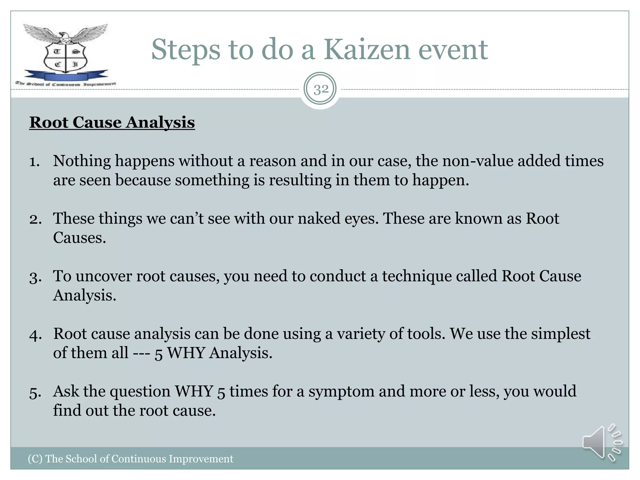 Steps to do a Kaizen event
(C) The School of Continuous Improvement
32
Root Cause Analysis
1. Nothing happens without a reason and in our case, the non-value added times
are seen because something is resulting in them to happen.
2. These things we can’t see with our naked eyes. These are known as Root
Causes.
3. To uncover root causes, you need to conduct a technique called Root Cause
Analysis.
4. Root cause analysis can be done using a variety of tools. We use the simplest
of them all --- 5 WHY Analysis.
5. Ask the question WHY 5 times for a symptom and more or less, you would
find out the root cause.
 