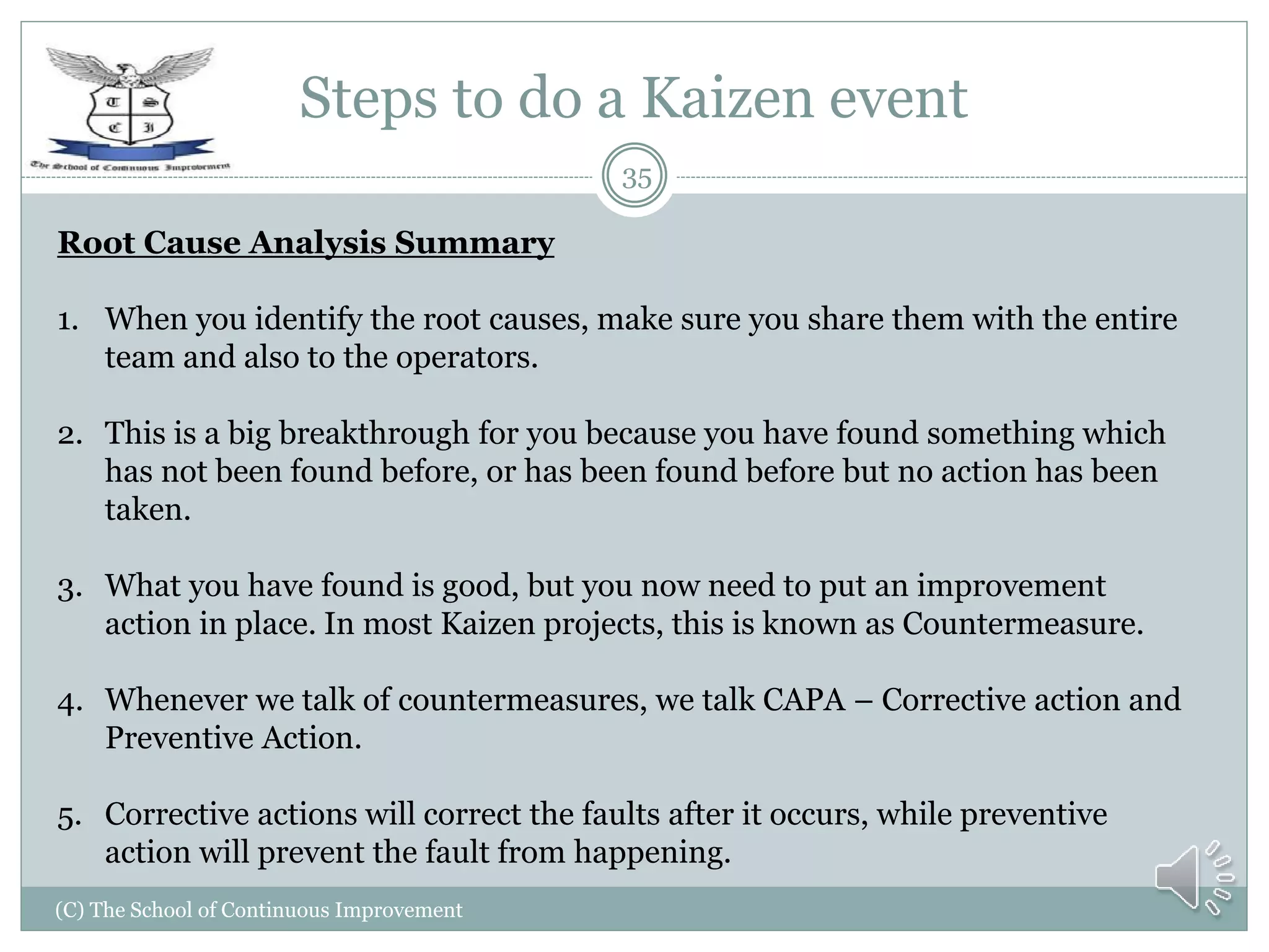 Steps to do a Kaizen event
(C) The School of Continuous Improvement
35
Root Cause Analysis Summary
1. When you identify the root causes, make sure you share them with the entire
team and also to the operators.
2. This is a big breakthrough for you because you have found something which
has not been found before, or has been found before but no action has been
taken.
3. What you have found is good, but you now need to put an improvement
action in place. In most Kaizen projects, this is known as Countermeasure.
4. Whenever we talk of countermeasures, we talk CAPA – Corrective action and
Preventive Action.
5. Corrective actions will correct the faults after it occurs, while preventive
action will prevent the fault from happening.
 
