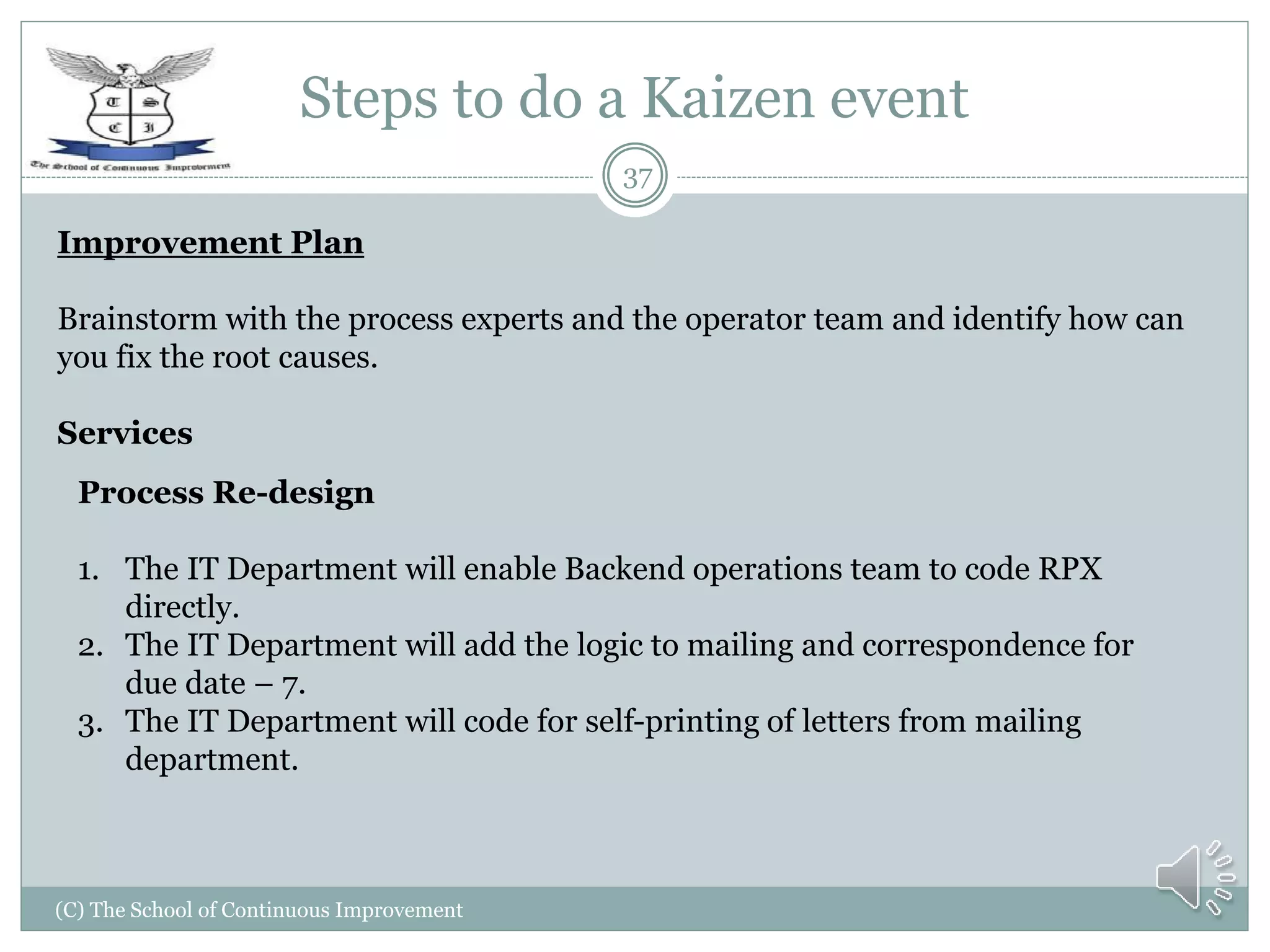 Steps to do a Kaizen event
(C) The School of Continuous Improvement
37
Improvement Plan
Brainstorm with the process experts and the operator team and identify how can
you fix the root causes.
Services
Process Re-design
1. The IT Department will enable Backend operations team to code RPX
directly.
2. The IT Department will add the logic to mailing and correspondence for
due date – 7.
3. The IT Department will code for self-printing of letters from mailing
department.
 