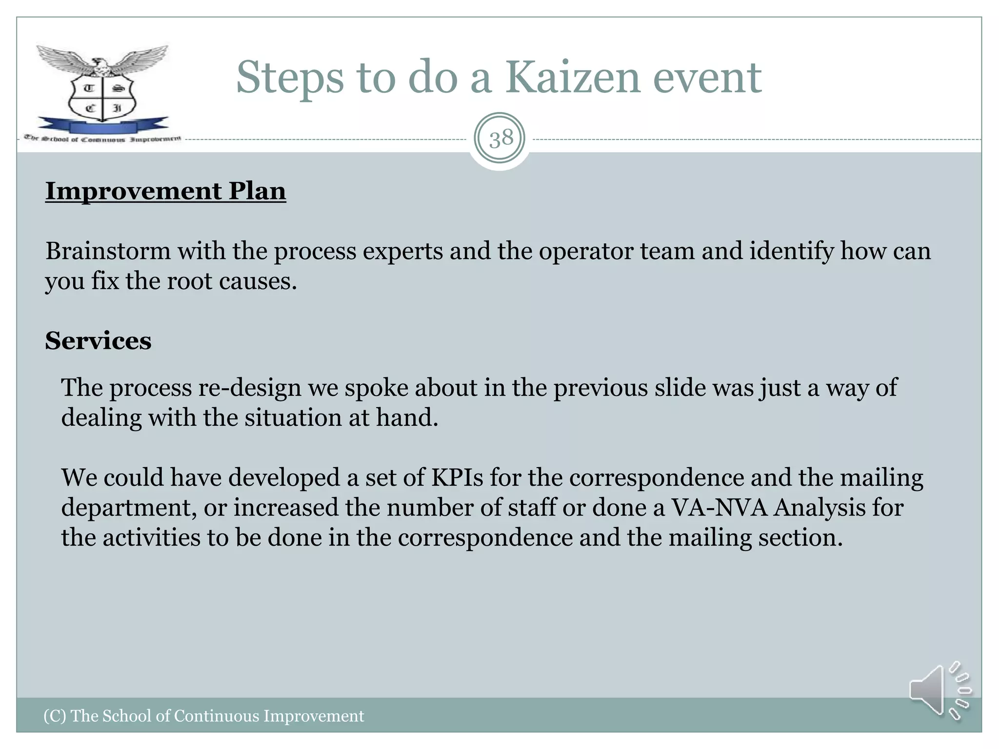 Steps to do a Kaizen event
(C) The School of Continuous Improvement
38
Improvement Plan
Brainstorm with the process experts and the operator team and identify how can
you fix the root causes.
Services
The process re-design we spoke about in the previous slide was just a way of
dealing with the situation at hand.
We could have developed a set of KPIs for the correspondence and the mailing
department, or increased the number of staff or done a VA-NVA Analysis for
the activities to be done in the correspondence and the mailing section.
 