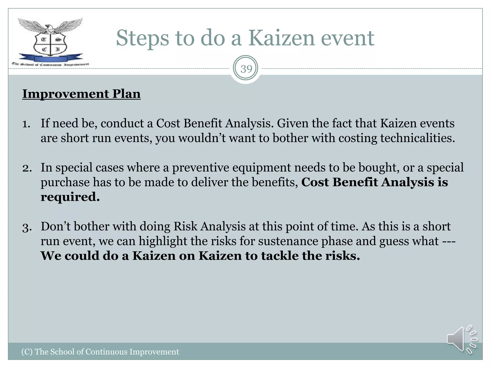 Steps to do a Kaizen event
(C) The School of Continuous Improvement
39
Improvement Plan
1. If need be, conduct a Cost Benefit Analysis. Given the fact that Kaizen events
are short run events, you wouldn’t want to bother with costing technicalities.
2. In special cases where a preventive equipment needs to be bought, or a special
purchase has to be made to deliver the benefits, Cost Benefit Analysis is
required.
3. Don’t bother with doing Risk Analysis at this point of time. As this is a short
run event, we can highlight the risks for sustenance phase and guess what ---
We could do a Kaizen on Kaizen to tackle the risks.
 