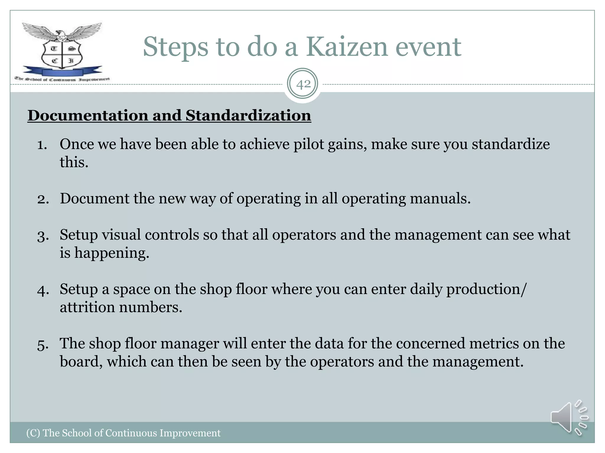 Steps to do a Kaizen event
(C) The School of Continuous Improvement
42
Documentation and Standardization
1. Once we have been able to achieve pilot gains, make sure you standardize
this.
2. Document the new way of operating in all operating manuals.
3. Setup visual controls so that all operators and the management can see what
is happening.
4. Setup a space on the shop floor where you can enter daily production/
attrition numbers.
5. The shop floor manager will enter the data for the concerned metrics on the
board, which can then be seen by the operators and the management.
 
