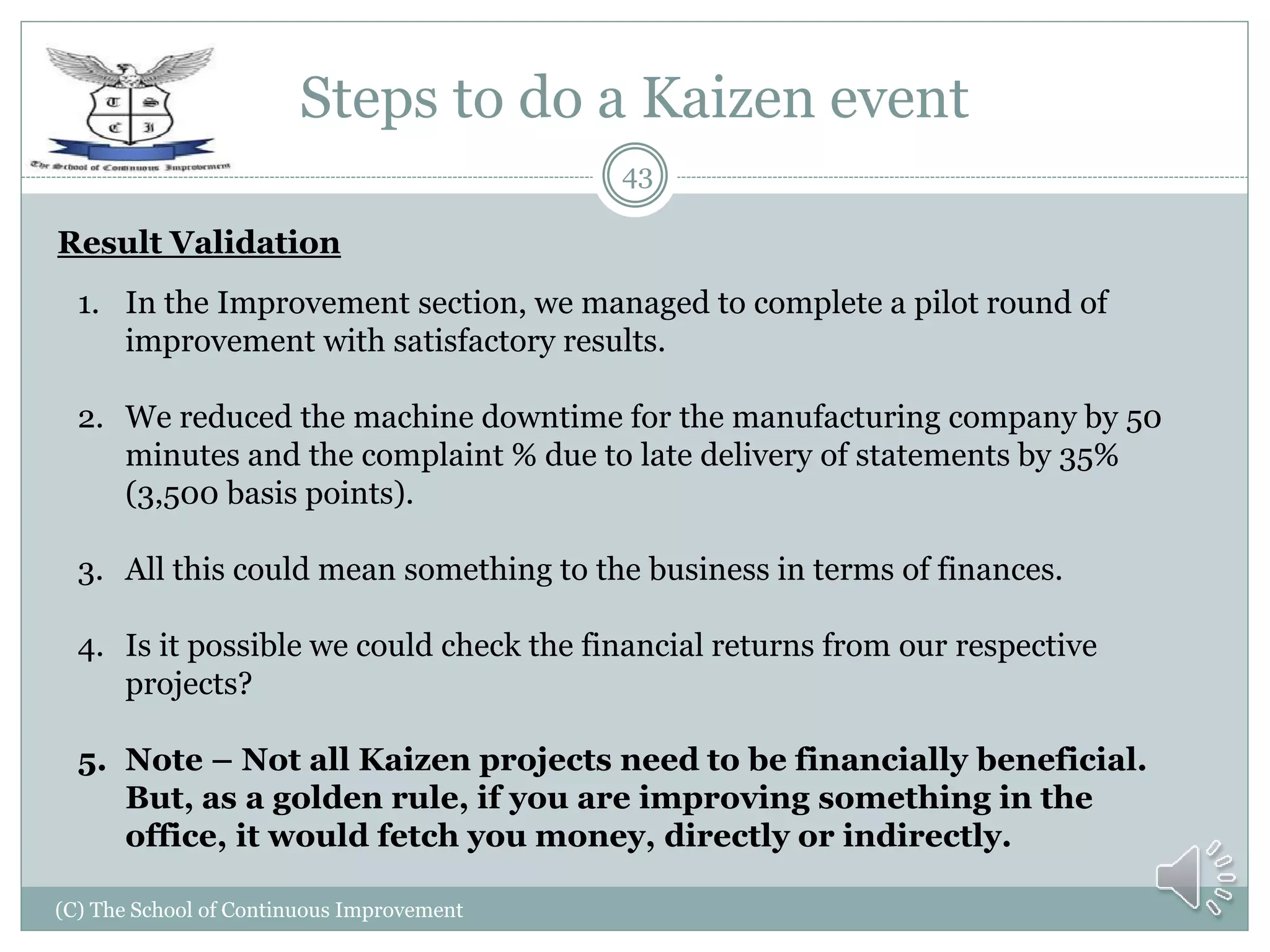 Steps to do a Kaizen event
(C) The School of Continuous Improvement
43
Result Validation
1. In the Improvement section, we managed to complete a pilot round of
improvement with satisfactory results.
2. We reduced the machine downtime for the manufacturing company by 50
minutes and the complaint % due to late delivery of statements by 35%
(3,500 basis points).
3. All this could mean something to the business in terms of finances.
4. Is it possible we could check the financial returns from our respective
projects?
5. Note – Not all Kaizen projects need to be financially beneficial.
But, as a golden rule, if you are improving something in the
office, it would fetch you money, directly or indirectly.
 