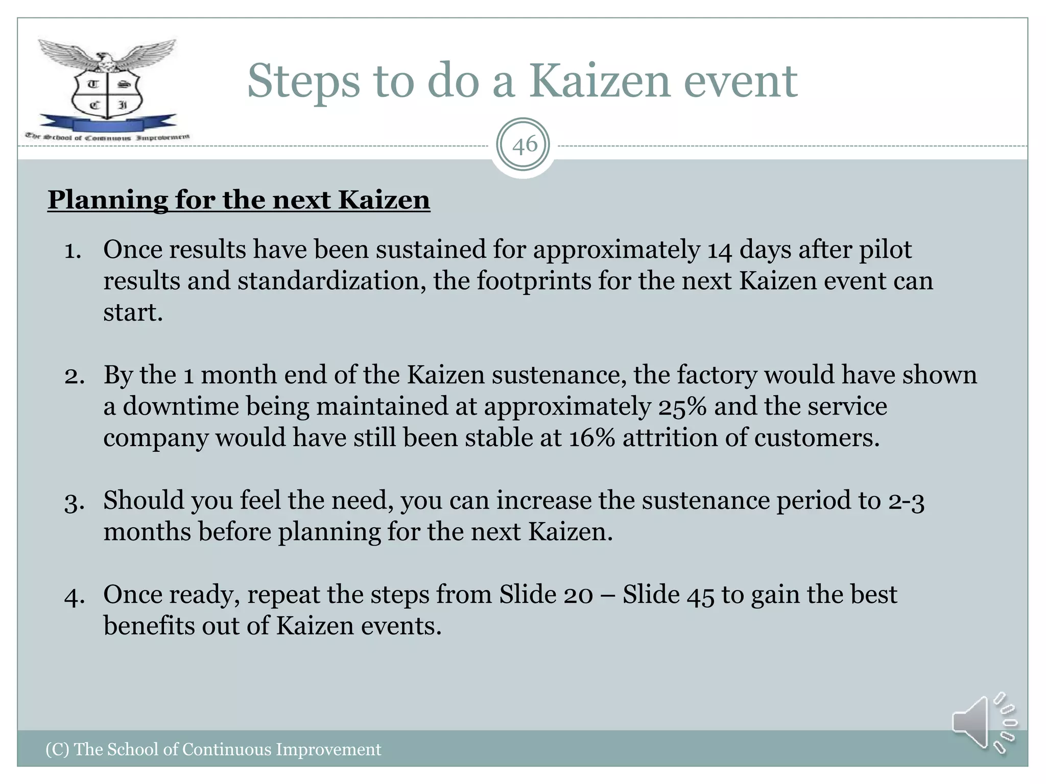 Steps to do a Kaizen event
(C) The School of Continuous Improvement
46
Planning for the next Kaizen
1. Once results have been sustained for approximately 14 days after pilot
results and standardization, the footprints for the next Kaizen event can
start.
2. By the 1 month end of the Kaizen sustenance, the factory would have shown
a downtime being maintained at approximately 25% and the service
company would have still been stable at 16% attrition of customers.
3. Should you feel the need, you can increase the sustenance period to 2-3
months before planning for the next Kaizen.
4. Once ready, repeat the steps from Slide 20 – Slide 45 to gain the best
benefits out of Kaizen events.
 