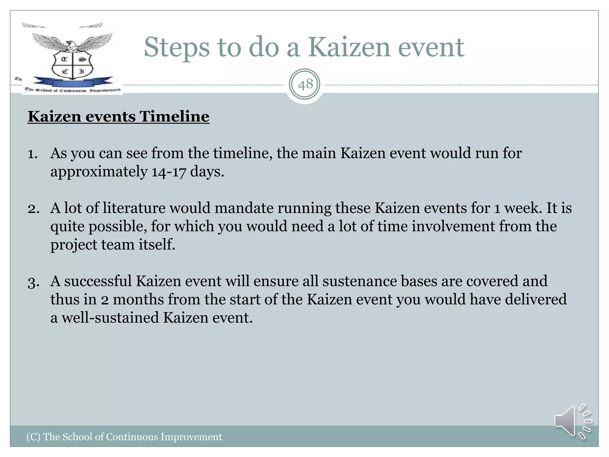 Steps to do a Kaizen event
(C) The School of Continuous Improvement
48
Kaizen events Timeline
1. As you can see from the timeline, the main Kaizen event would run for
approximately 14-17 days.
2. A lot of literature would mandate running these Kaizen events for 1 week. It is
quite possible, for which you would need a lot of time involvement from the
project team itself.
3. A successful Kaizen event will ensure all sustenance bases are covered and
thus in 2 months from the start of the Kaizen event you would have delivered
a well-sustained Kaizen event.
 