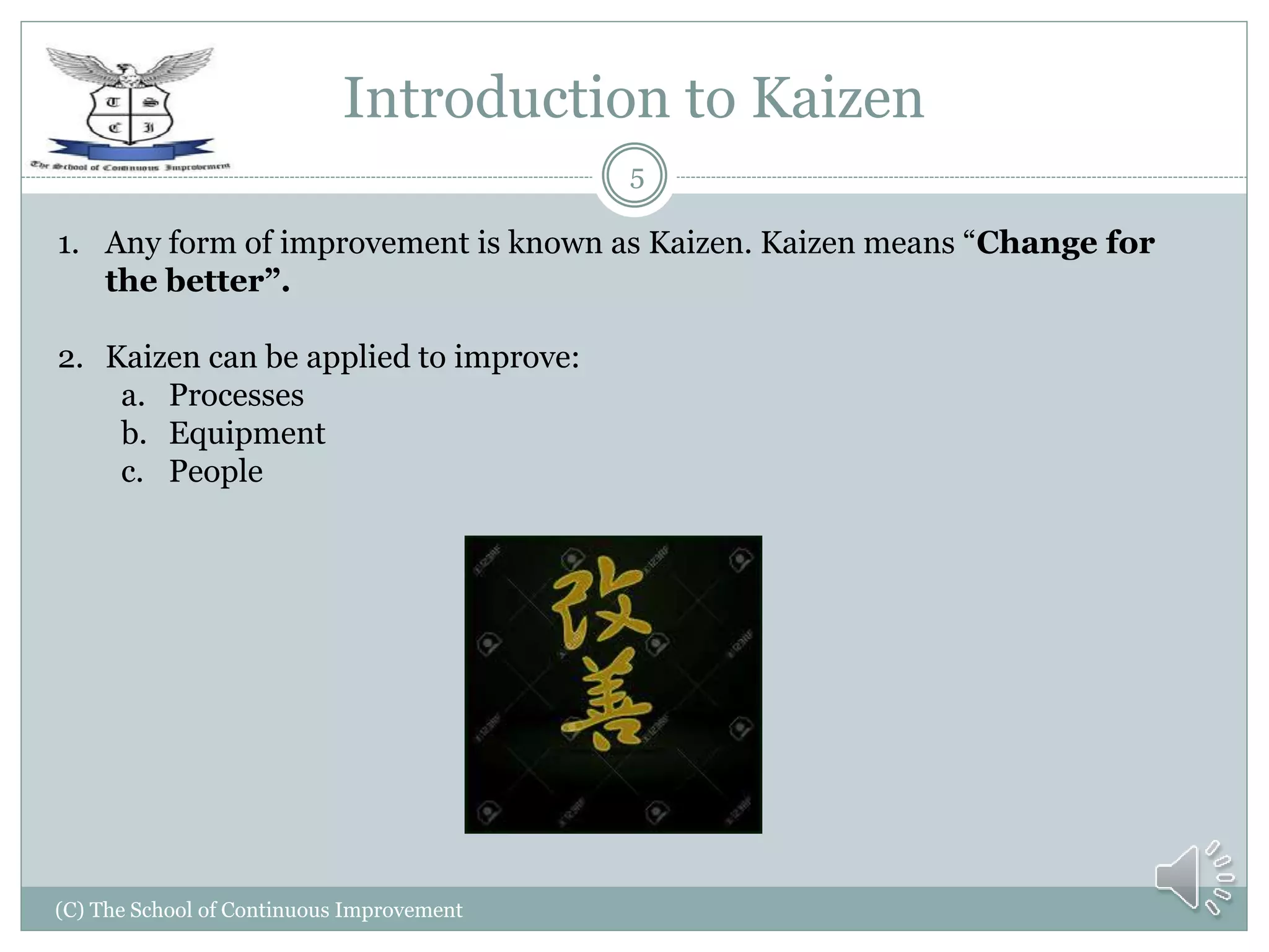 Introduction to Kaizen
(C) The School of Continuous Improvement
5
1. Any form of improvement is known as Kaizen. Kaizen means “Change for
the better”.
2. Kaizen can be applied to improve:
a. Processes
b. Equipment
c. People
 