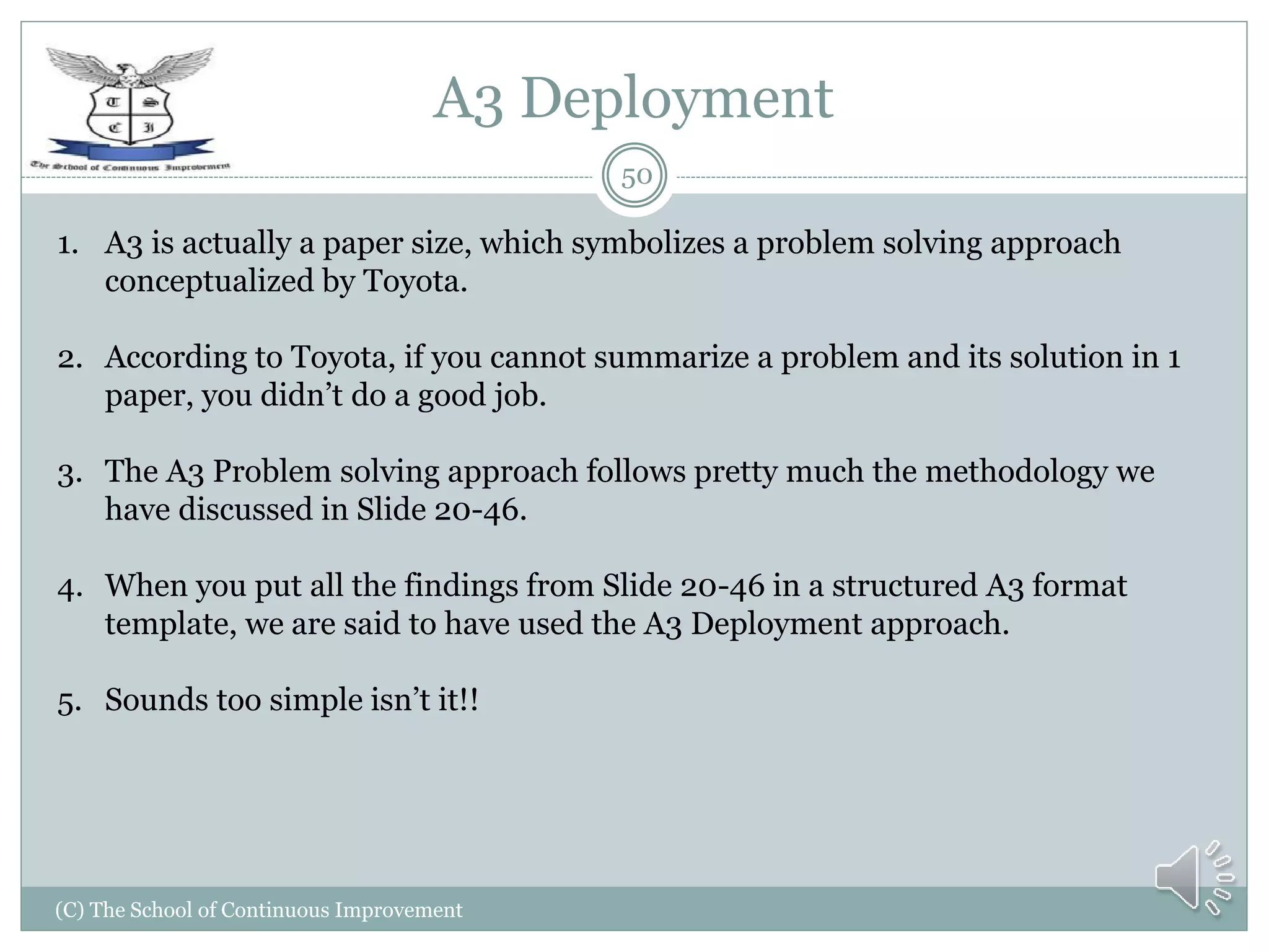 A3 Deployment
(C) The School of Continuous Improvement
50
1. A3 is actually a paper size, which symbolizes a problem solving approach
conceptualized by Toyota.
2. According to Toyota, if you cannot summarize a problem and its solution in 1
paper, you didn’t do a good job.
3. The A3 Problem solving approach follows pretty much the methodology we
have discussed in Slide 20-46.
4. When you put all the findings from Slide 20-46 in a structured A3 format
template, we are said to have used the A3 Deployment approach.
5. Sounds too simple isn’t it!!
 