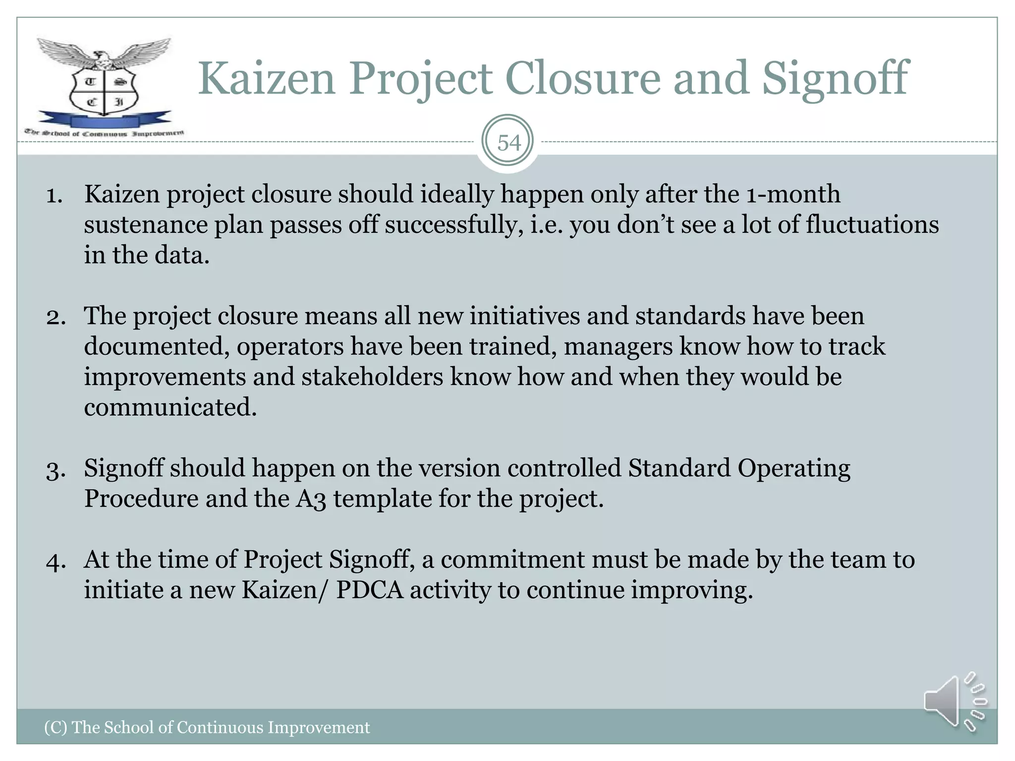 Kaizen Project Closure and Signoff
(C) The School of Continuous Improvement
54
1. Kaizen project closure should ideally happen only after the 1-month
sustenance plan passes off successfully, i.e. you don’t see a lot of fluctuations
in the data.
2. The project closure means all new initiatives and standards have been
documented, operators have been trained, managers know how to track
improvements and stakeholders know how and when they would be
communicated.
3. Signoff should happen on the version controlled Standard Operating
Procedure and the A3 template for the project.
4. At the time of Project Signoff, a commitment must be made by the team to
initiate a new Kaizen/ PDCA activity to continue improving.
 