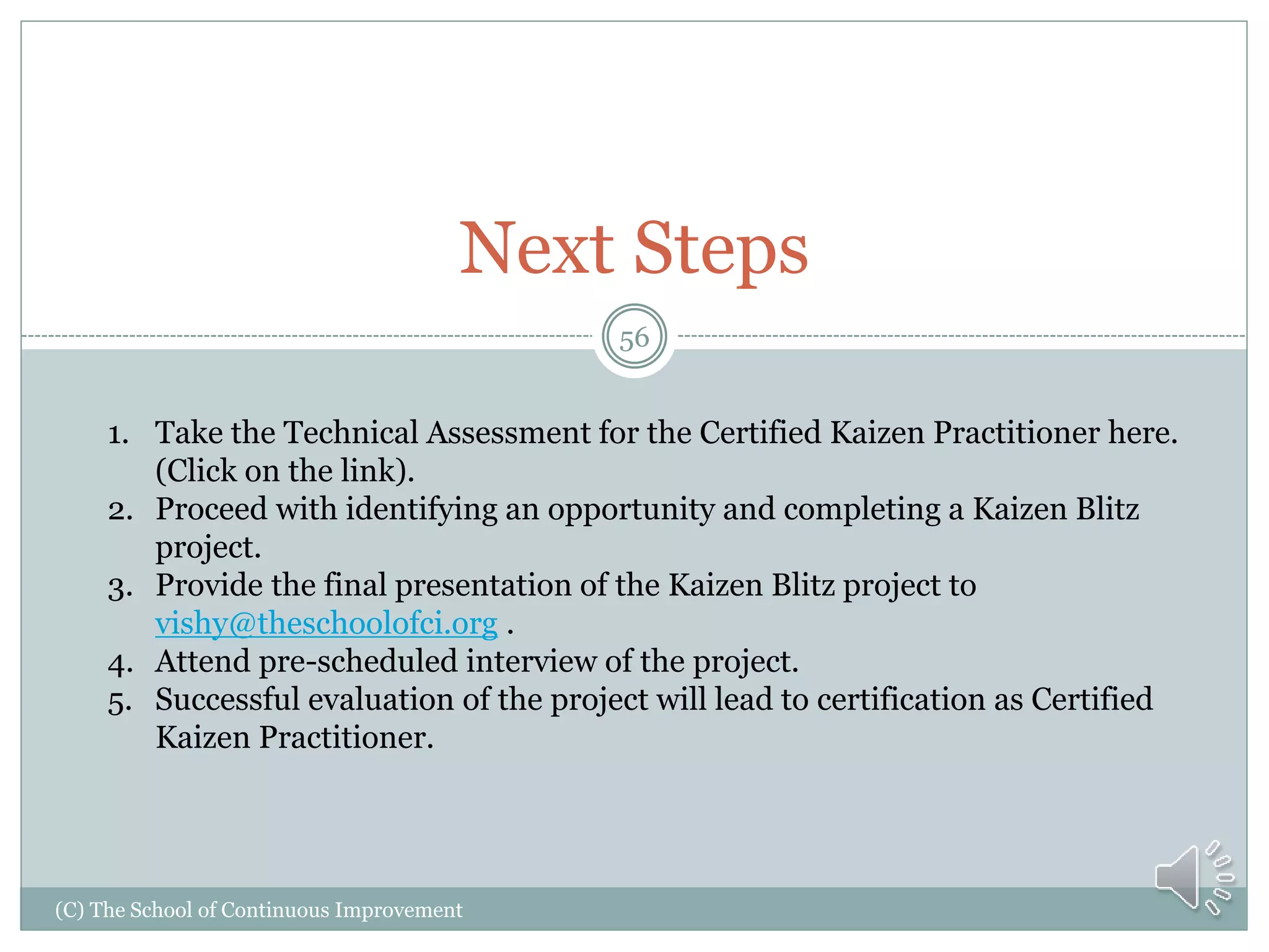 (C) The School of Continuous Improvement
56
Next Steps
1. Take the Technical Assessment for the Certified Kaizen Practitioner here.
(Click on the link).
2. Proceed with identifying an opportunity and completing a Kaizen Blitz
project.
3. Provide the final presentation of the Kaizen Blitz project to
vishy@theschoolofci.org .
4. Attend pre-scheduled interview of the project.
5. Successful evaluation of the project will lead to certification as Certified
Kaizen Practitioner.
 