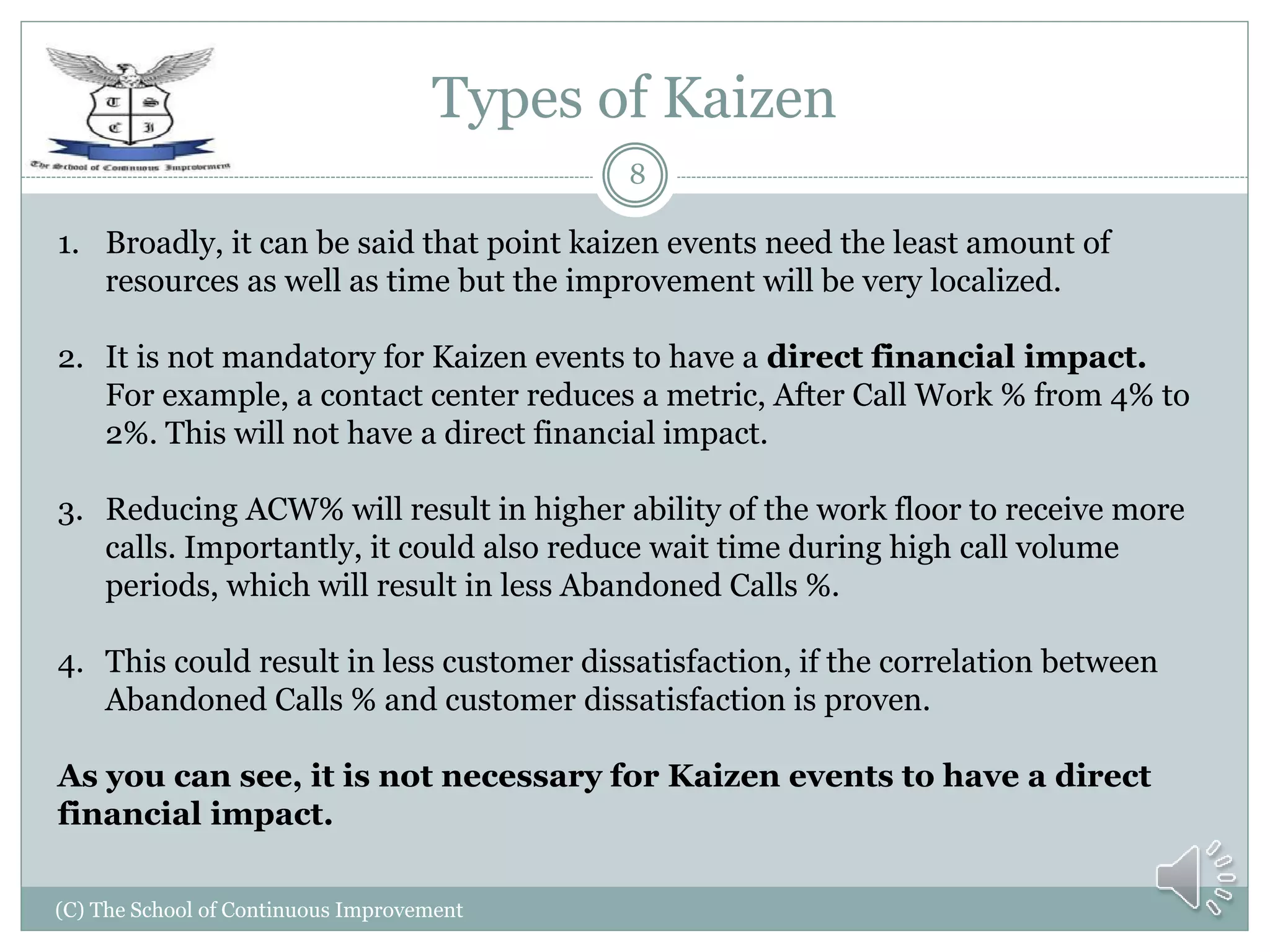 Types of Kaizen
(C) The School of Continuous Improvement
8
1. Broadly, it can be said that point kaizen events need the least amount of
resources as well as time but the improvement will be very localized.
2. It is not mandatory for Kaizen events to have a direct financial impact.
For example, a contact center reduces a metric, After Call Work % from 4% to
2%. This will not have a direct financial impact.
3. Reducing ACW% will result in higher ability of the work floor to receive more
calls. Importantly, it could also reduce wait time during high call volume
periods, which will result in less Abandoned Calls %.
4. This could result in less customer dissatisfaction, if the correlation between
Abandoned Calls % and customer dissatisfaction is proven.
As you can see, it is not necessary for Kaizen events to have a direct
financial impact.
 