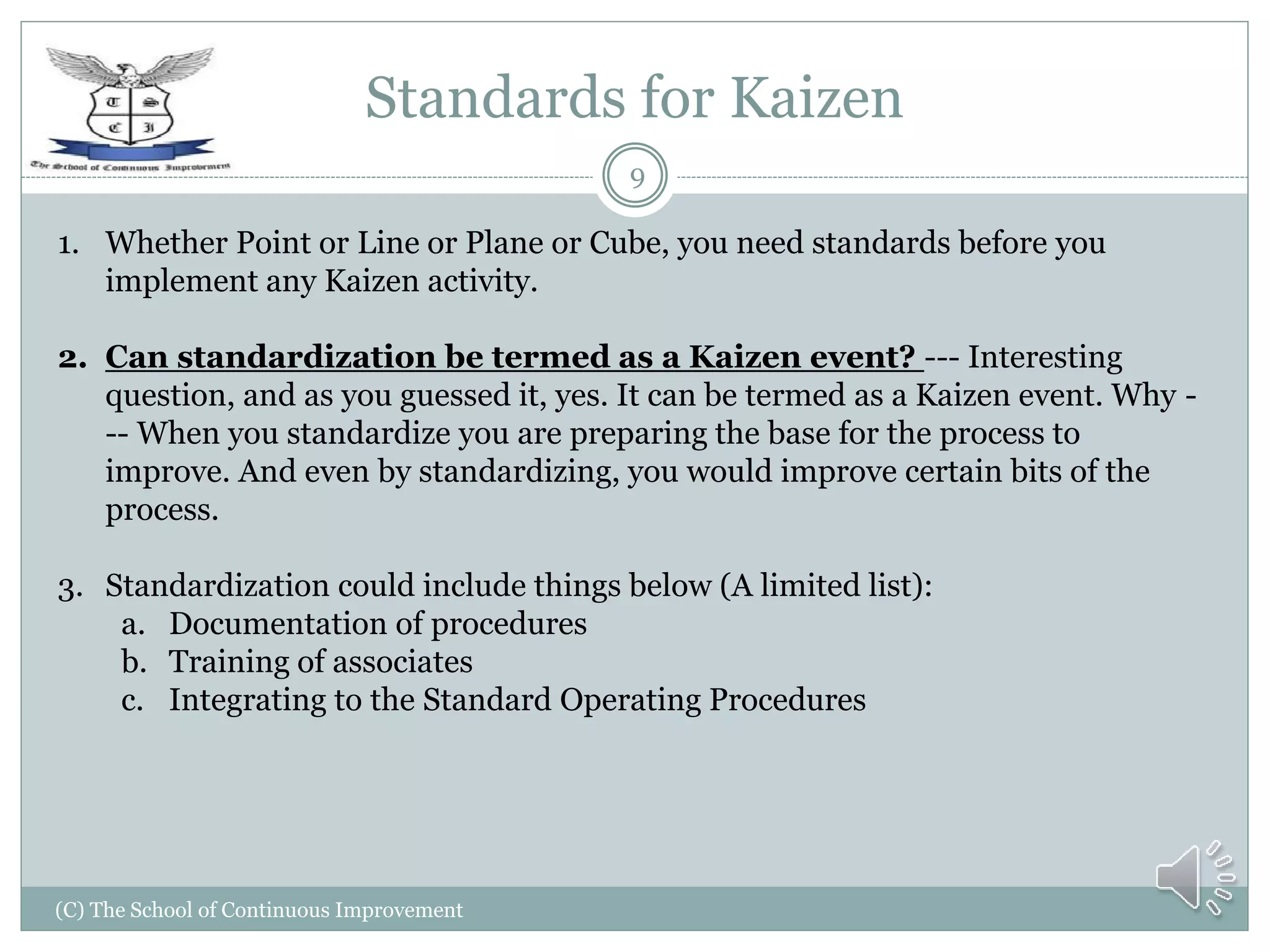 Standards for Kaizen
(C) The School of Continuous Improvement
9
1. Whether Point or Line or Plane or Cube, you need standards before you
implement any Kaizen activity.
2. Can standardization be termed as a Kaizen event? --- Interesting
question, and as you guessed it, yes. It can be termed as a Kaizen event. Why -
-- When you standardize you are preparing the base for the process to
improve. And even by standardizing, you would improve certain bits of the
process.
3. Standardization could include things below (A limited list):
a. Documentation of procedures
b. Training of associates
c. Integrating to the Standard Operating Procedures
 