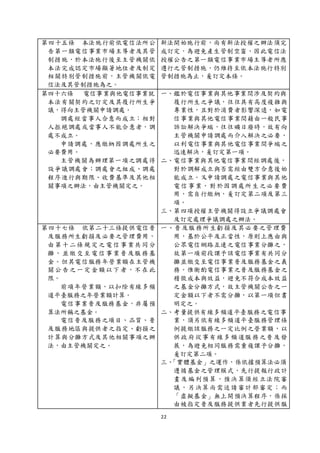22
第四十五條 本法施行前依電信法所公
告第一類電信事業市場主導者及其管
制措施，於本法施行後至主管機關依
本法完成認定市場顯著地位者及制定
相關特別管制措施前，主管機關依電
信法及其管制措施為之。
新法開始施行前，尚有新法授權之辦法須完
成訂定，為避免產生管制空窗，因此電信法
授權公告之第一類電信事業市場主導者所應
遵行之管制措施，仍維持至依本法施行特別
管制措施為止，爰訂定本條。
第四十六條 電信事業與他電信事業就
本法有關契約之訂定及其履行所生爭
議，得向主管機關申請調處。
調處經當事人合意而成立；相對
人拒絕調處或當事人不能合意者，調
處不成立。
申請調處，應繳納因調處所生之
必要費用。
主管機關為辦理第一項之調處得
設爭議調處會；調處會之組成、調處
程序進行與期限、收費基準及其他相
關事項之辦法，由主管機關定之。
一、鑑於電信事業與其他事業間涉及契約與
履行所生之爭議，往往具有高度複雜與
專業性，且對於消費者影響深遠，如電
信事業與其他電信事業間藉由一般民事
訴訟解決爭端，往往曠日廢時，故有向
主管機關申請調處而介入解決之必要，
以利電信事業與其他電信事業間爭端之
迅速解決，爰訂定第一項。
二、電信事業與其他電信事業間經調處後，
對於調解成立與否需經由雙方合意後始
能成立。又申請調處之電信事業與其他
電信事業，對於因調處所生之必要費
用，需自行繳納，爰訂定第二項及第三
項。
三、第四項授權主管機關得設立爭議調處會
及訂定處理爭議調處之辦法。
第四十七條 依第二十三條提供電信普
及服務所生虧損及必要之管理費用，
由第十二條規定之電信事業共同分
攤，並繳交至電信事業普及服務基
金。但其電信服務年營業額在主管機
關公告之一定金額以下者，不在此
限。
前項年營業額，以扣除有線多頻
道平臺服務之年營業額計算。
電信事業普及服務基金，非屬預
算法所稱之基金。
電信普及服務之項目、品質、普
及服務地區與提供者之指定、虧損之
計算與分攤方式及其他相關事項之辦
法，由主管機關定之。
一、普及服務所生虧損及其必要之管理費
用，基於公平及正當性，原則上應由與
公眾電信網路互連之電信事業分攤之，
故第一項前段課予該電信事業有共同分
攤並繳交至電信事業普及服務基金之義
務。惟衡酌電信事業之普及服務基金之
稽徵成本與效益，避免不符合成本效益
之基金分攤方式，故主管機關公告之一
定金額以下者不需分攤，以第一項但書
明定之。
二、考量提供有線多頻道平臺服務之電信事
業，須另依有線多頻道平臺服務管理條
例提繳該服務之一定比例之營業額，以
供政府從事有線多頻道服務之普及發
展，為避免相同服務需重複課予分攤，
爰訂定第二項。
三、「實體基金」之運作，係依據預算法必須
遵循基金之管理模式，先行提報行政計
畫及編列預算，預決算須經立法院審
議，另決算尚需送請審計部審定；而
「虛擬基金」無上開預決算程序，係採
由被指定普及服務提供業者先行提供服
 