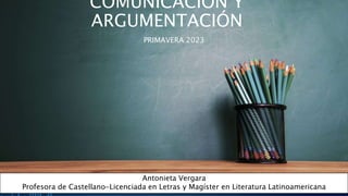 COMUNICACIÓN Y
ARGUMENTACIÓN
PRIMAVERA 2023
Antonieta Vergara
Profesora de Castellano-Licenciada en Letras y Magíster en Literatura Latinoamericana
 