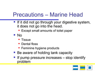 Precautions – Marine Head
 If it did not go through your digestive system,
it does not go into the head.
 Except small amounts of toilet paper
 No
 Tissue
 Dental floss
 Feminine hygiene products
 Be aware of holding tank capacity
 If pump pressure increases – stop identify
problem
 