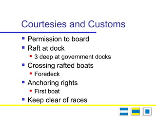 Courtesies and Customs
 Permission to board
 Raft at dock
 3 deep at government docks
 Crossing rafted boats
 Foredeck
 Anchoring rights
 First boat
 Keep clear of races
 