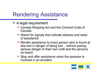 Rendering Assistance
 A legal requirement
 Canada Shipping Act and the Criminal Code of
Canada
 Watch for signals that indicate distress and need
of assistance
 Render assistance to every person who is found at
sea and in danger of being lost .. without posing
serious danger to their own craft and the persons
on board
 Stop and offer assistance when the operator is
involved in an accident
 