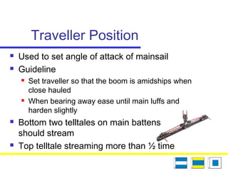 Traveller Position
 Used to set angle of attack of mainsail
 Guideline
 Set traveller so that the boom is amidships when
close hauled
 When bearing away ease until main luffs and
harden slightly
 Bottom two telltales on main battens
should stream
 Top telltale streaming more than ½ time
 
