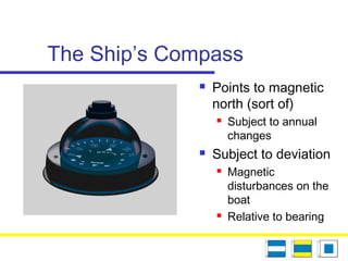 The Ship’s Compass
 Points to magnetic
north (sort of)
 Subject to annual
changes
 Subject to deviation
 Magnetic
disturbances on the
boat
 Relative to bearing
 