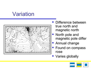 Variation
 Difference between
true north and
magnetic north
 North pole and
magnetic pole differ
 Annual change
 Found on compass
rose
 Varies globally
 