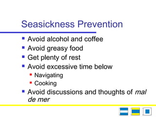 Seasickness Prevention
 Avoid alcohol and coffee
 Avoid greasy food
 Get plenty of rest
 Avoid excessive time below
 Navigating
 Cooking
 Avoid discussions and thoughts of mal
de mer
 
