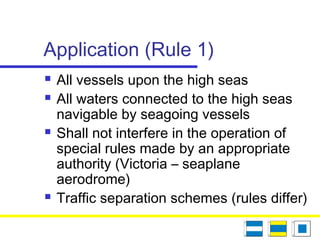Application (Rule 1)
 All vessels upon the high seas
 All waters connected to the high seas
navigable by seagoing vessels
 Shall not interfere in the operation of
special rules made by an appropriate
authority (Victoria – seaplane
aerodrome)
 Traffic separation schemes (rules differ)
 