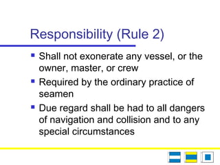 Responsibility (Rule 2)
 Shall not exonerate any vessel, or the
owner, master, or crew
 Required by the ordinary practice of
seamen
 Due regard shall be had to all dangers
of navigation and collision and to any
special circumstances
 