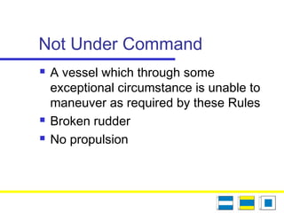 Not Under Command
 A vessel which through some
exceptional circumstance is unable to
maneuver as required by these Rules
 Broken rudder
 No propulsion
 