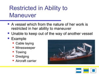 Restricted in Ability to
Maneuver
 A vessel which from the nature of her work is
restricted in her ability to maneuver
 Unable to keep out of the way of another vessel
 Example
 Cable laying
 Minesweeper
 Towing
 Dredging
 Aircraft carrier
 